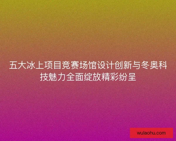 五大冰上项目竞赛场馆设计创新与冬奥科技魅力全面绽放精彩纷呈