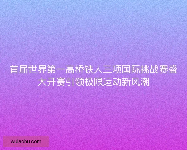 首届世界第一高桥铁人三项国际挑战赛盛大开赛引领极限运动新风潮
