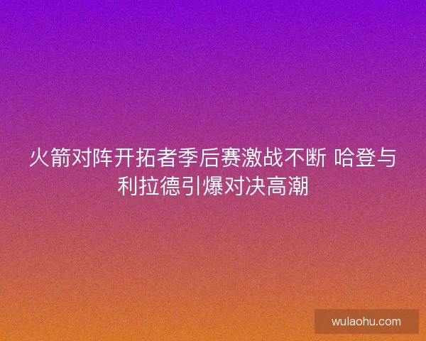 火箭对阵开拓者季后赛激战不断 哈登与利拉德引爆对决高潮