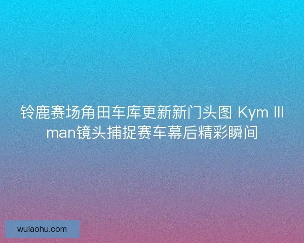 铃鹿赛场角田车库更新新门头图 Kym Illman镜头捕捉赛车幕后精彩瞬间