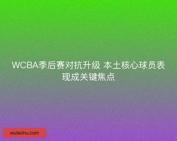 WCBA季后赛对抗升级 本土核心球员表现成关键焦点