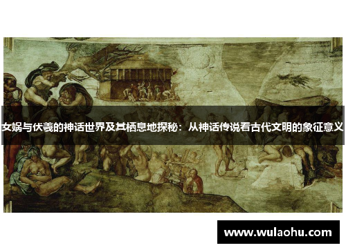 女娲与伏羲的神话世界及其栖息地探秘：从神话传说看古代文明的象征意义